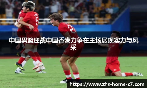 中国男篮迎战中国香港力争在主场展现实力与风采